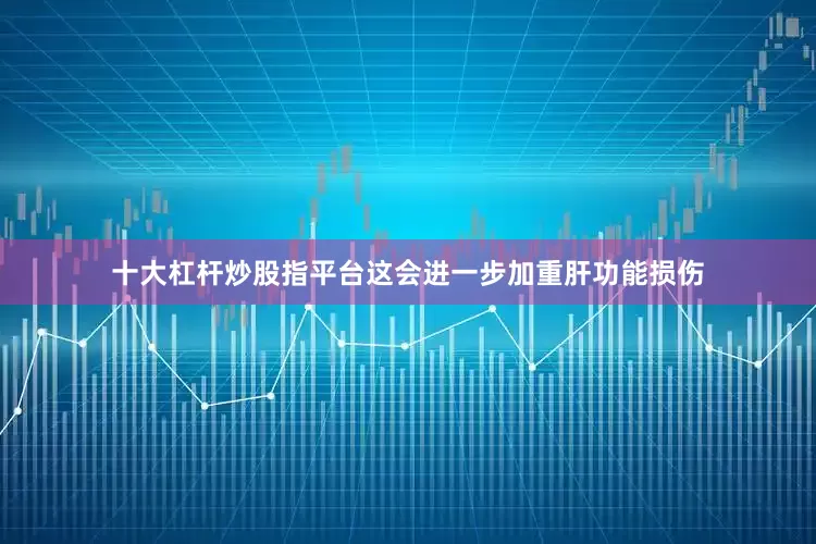 十大杠杆炒股指平台这会进一步加重肝功能损伤