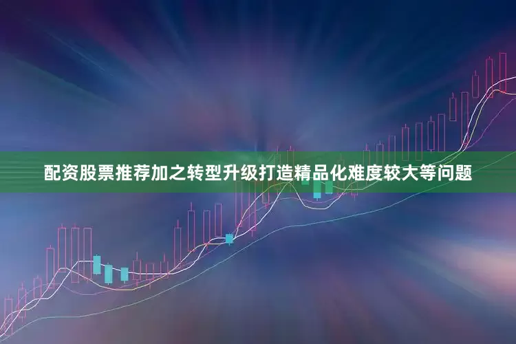 配资股票推荐加之转型升级打造精品化难度较大等问题