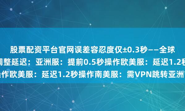股票配资平台官网误差容忍度仅±0.3秒——全球玩家需根据机房位置调整延迟：亚洲服：提前0.5秒操作欧美服：延迟1.2秒操作南美服：需VPN跳转亚洲节点