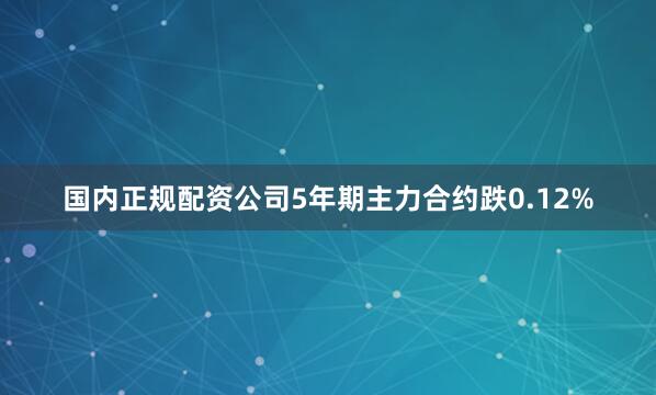 国内正规配资公司5年期主力合约跌0.12%