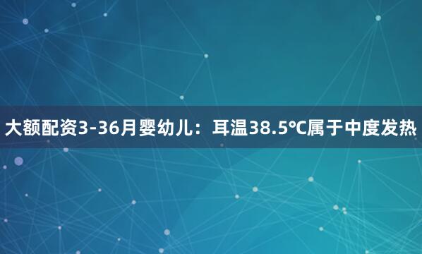大额配资3-36月婴幼儿：耳温38.5℃属于中度发热