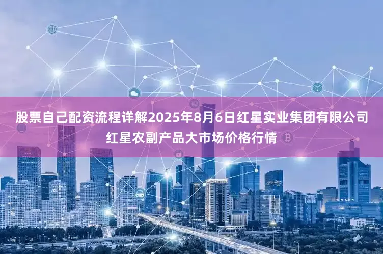 股票自己配资流程详解2025年8月6日红星实业集团有限公司红星农副产品大市场价格行情
