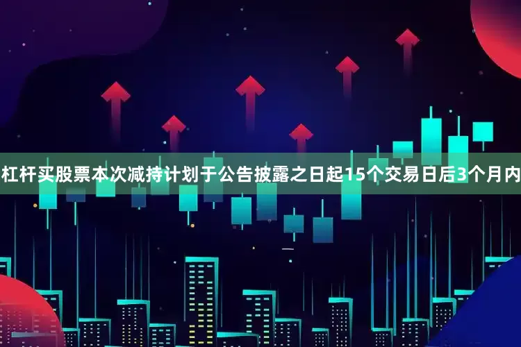 杠杆买股票本次减持计划于公告披露之日起15个交易日后3个月内