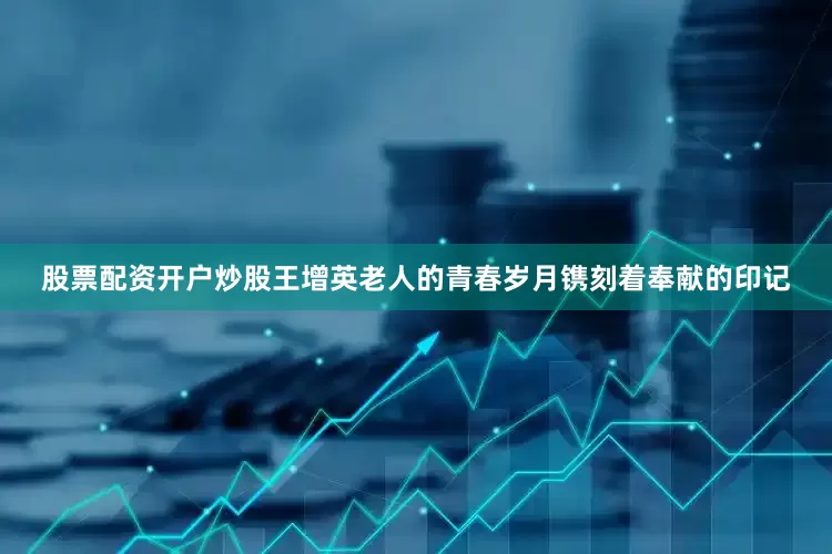 股票配资开户炒股王增英老人的青春岁月镌刻着奉献的印记