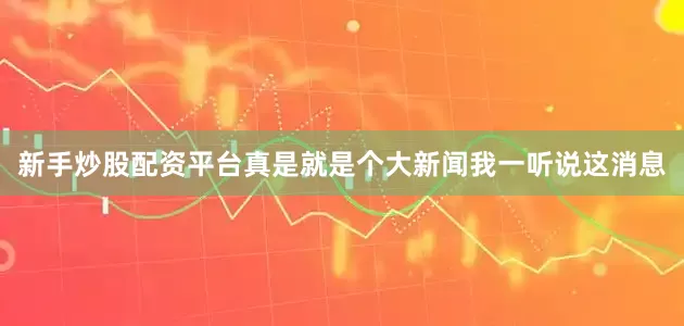 新手炒股配资平台真是就是个大新闻我一听说这消息