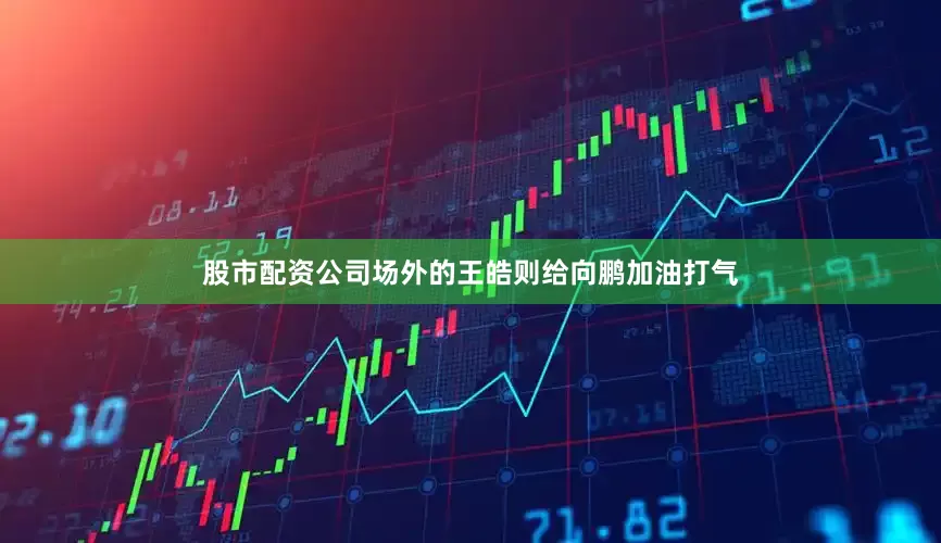 股市配资公司场外的王皓则给向鹏加油打气
