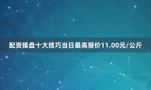 配资操盘十大技巧当日最高报价11.00元/公斤