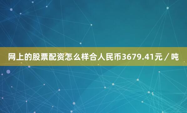 网上的股票配资怎么样合人民币3679.41元／吨