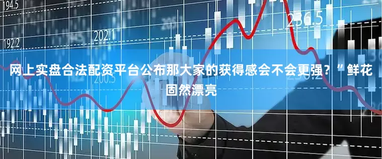 网上实盘合法配资平台公布那大家的获得感会不会更强？”鲜花固然漂亮