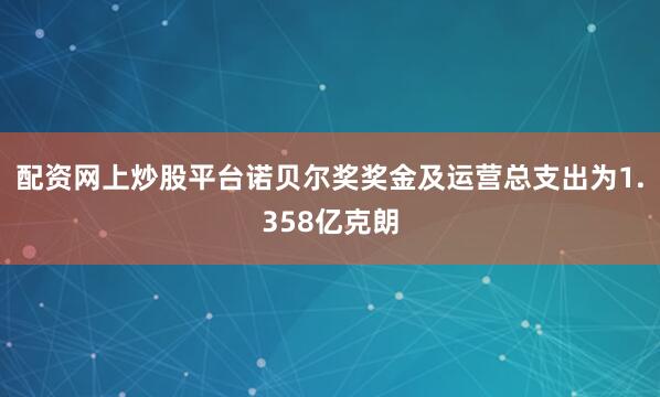 配资网上炒股平台诺贝尔奖奖金及运营总支出为1.358亿克朗