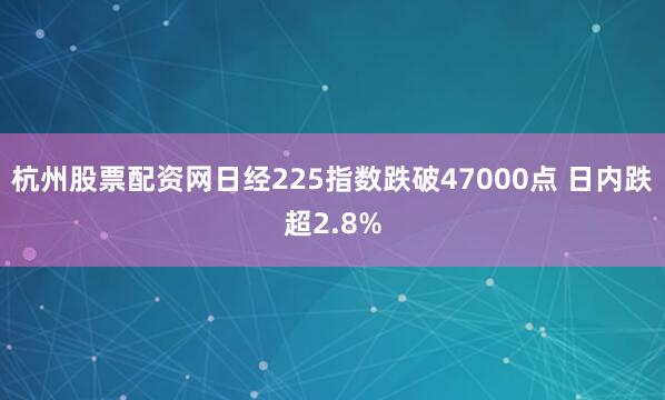 杭州股票配资网日经225指数跌破47000点 日内跌超2.8%